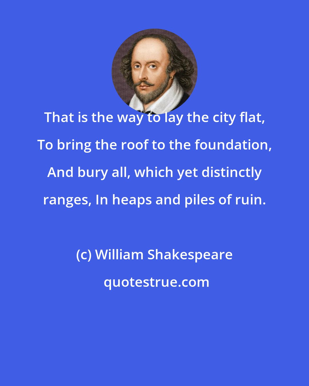 William Shakespeare: That is the way to lay the city flat, To bring the roof to the foundation, And bury all, which yet distinctly ranges, In heaps and piles of ruin.