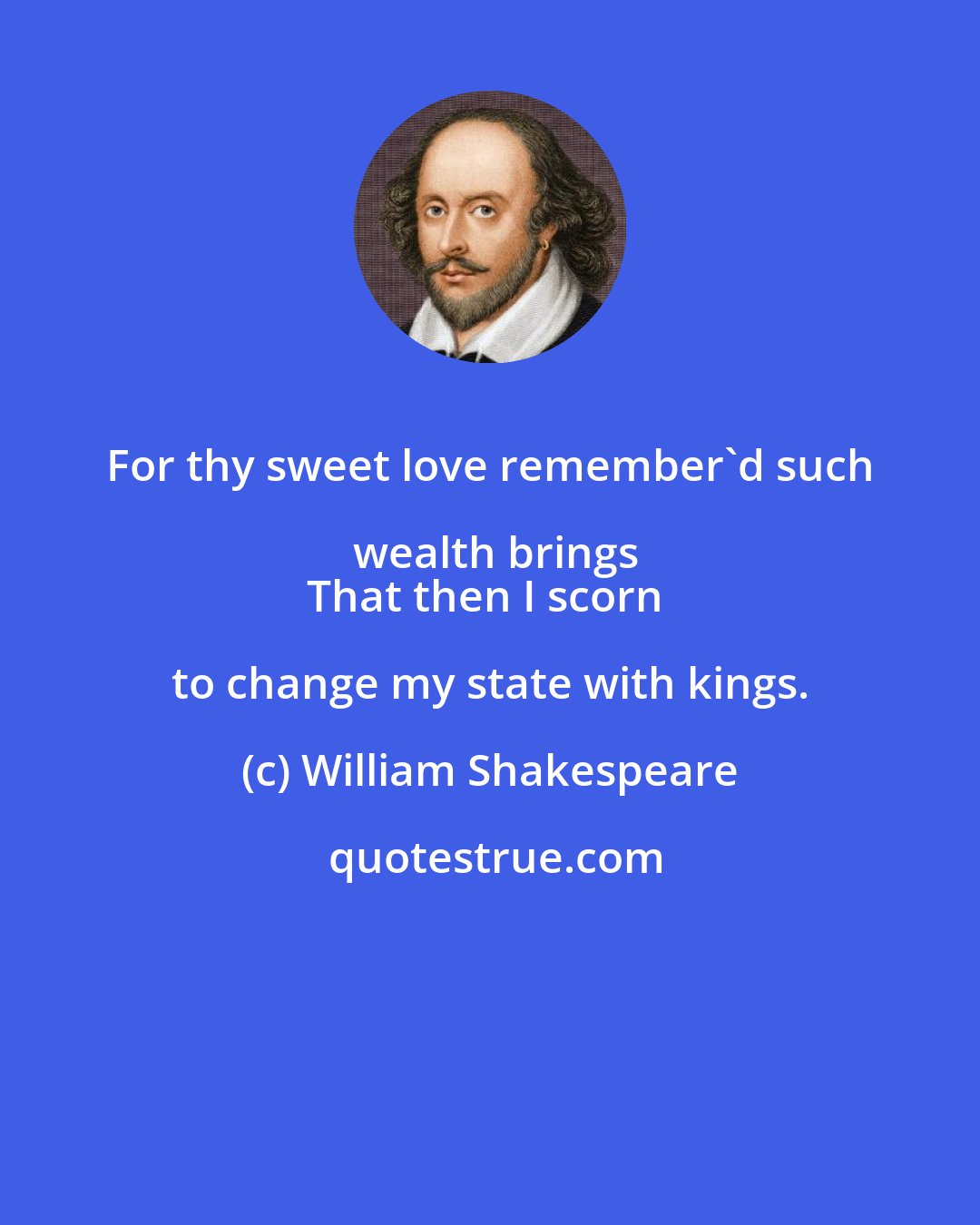 William Shakespeare: For thy sweet love remember'd such wealth brings
That then I scorn to change my state with kings.