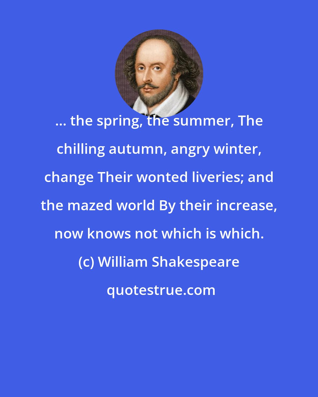 William Shakespeare: ... the spring, the summer, The chilling autumn, angry winter, change Their wonted liveries; and the mazed world By their increase, now knows not which is which.