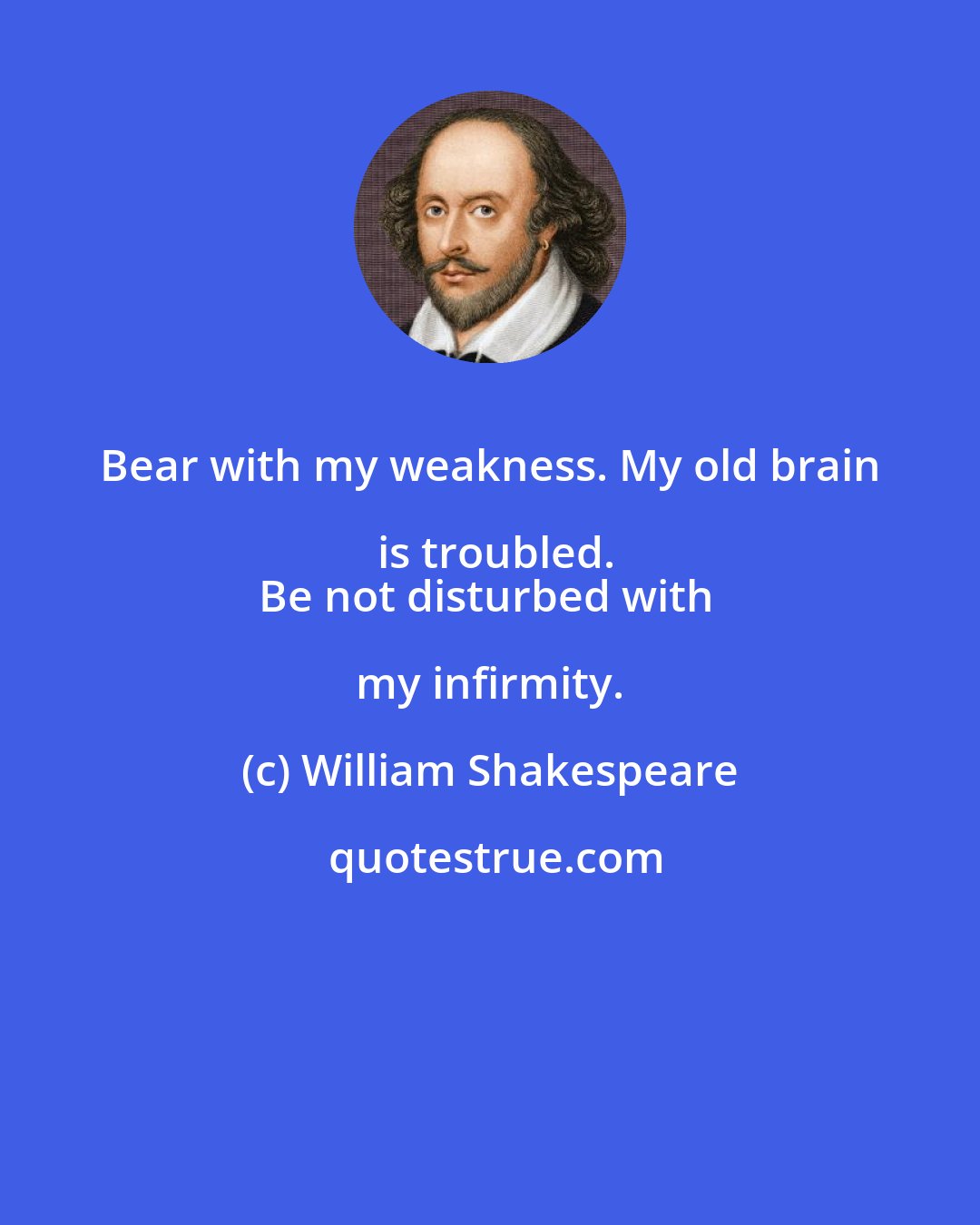 William Shakespeare: Bear with my weakness. My old brain is troubled.
Be not disturbed with my infirmity.