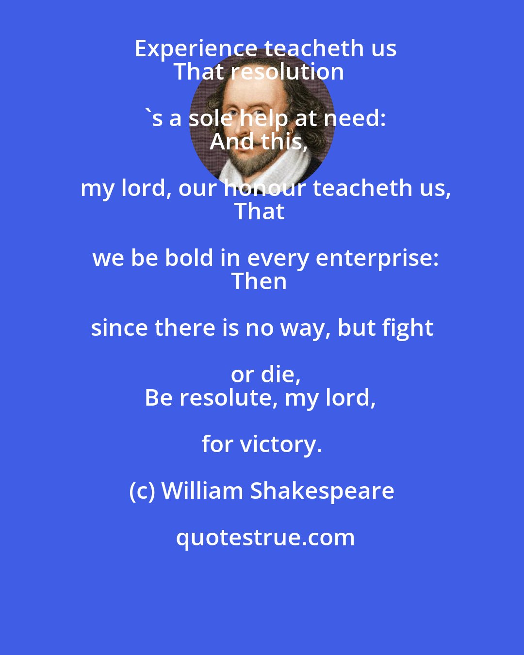 William Shakespeare: Experience teacheth us
That resolution 's a sole help at need:
And this, my lord, our honour teacheth us,
That we be bold in every enterprise:
Then since there is no way, but fight or die,
Be resolute, my lord, for victory.