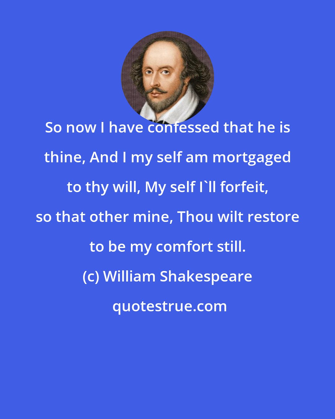 William Shakespeare: So now I have confessed that he is thine, And I my self am mortgaged to thy will, My self I'll forfeit, so that other mine, Thou wilt restore to be my comfort still.