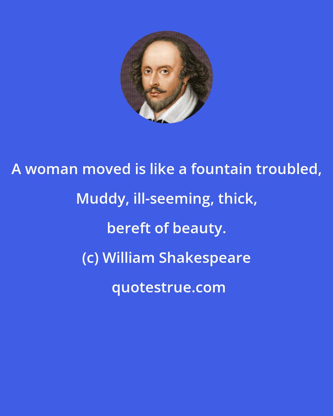 William Shakespeare: A woman moved is like a fountain troubled, Muddy, ill-seeming, thick, bereft of beauty.