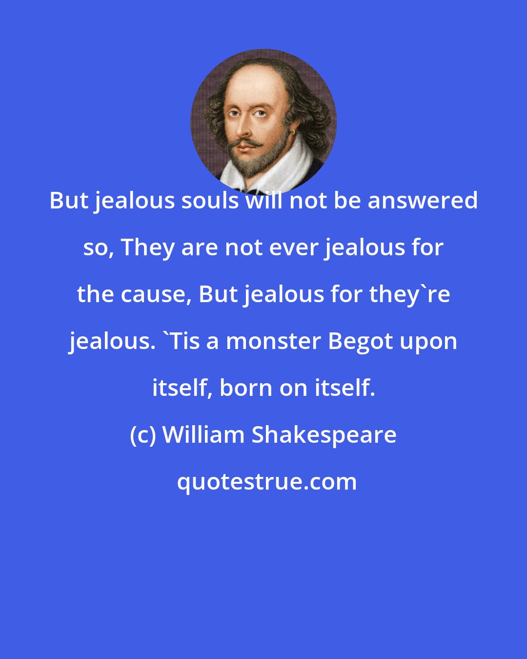 William Shakespeare: But jealous souls will not be answered so, They are not ever jealous for the cause, But jealous for they're jealous. 'Tis a monster Begot upon itself, born on itself.
