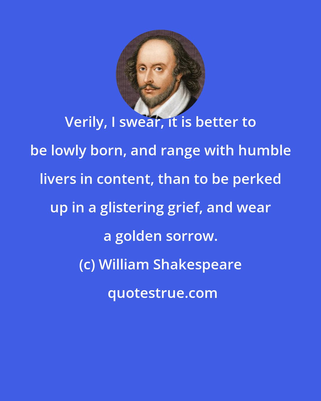 William Shakespeare: Verily, I swear, it is better to be lowly born, and range with humble livers in content, than to be perked up in a glistering grief, and wear a golden sorrow.