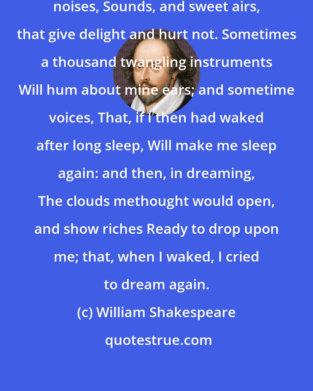 William Shakespeare: Be not afeard; the isle is full of noises, Sounds, and sweet airs, that give delight and hurt not. Sometimes a thousand twangling instruments Will hum about mine ears; and sometime voices, That, if I then had waked after long sleep, Will make me sleep again: and then, in dreaming, The clouds methought would open, and show riches Ready to drop upon me; that, when I waked, I cried to dream again.