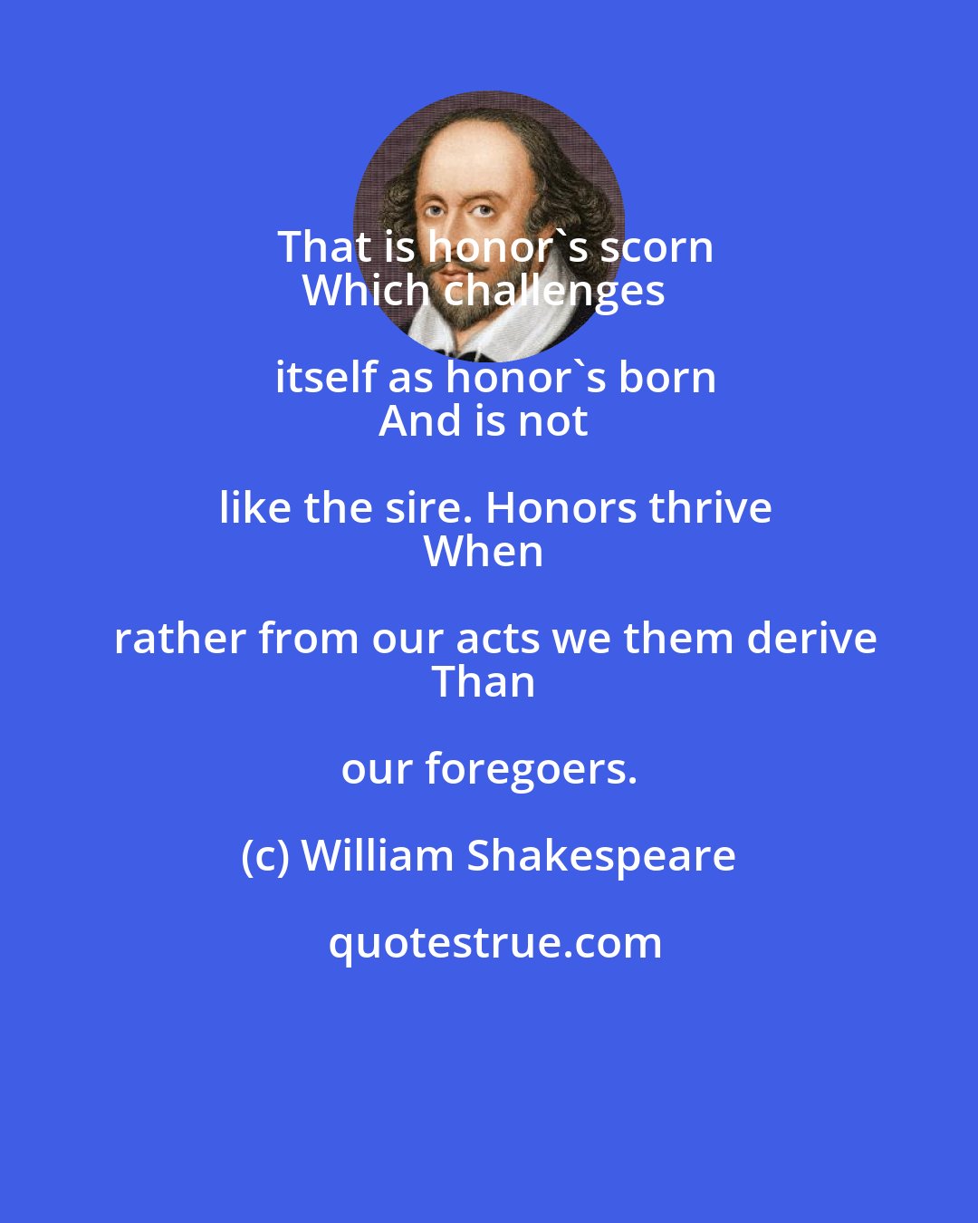 William Shakespeare: That is honor's scorn
Which challenges itself as honor's born
And is not like the sire. Honors thrive
When rather from our acts we them derive
Than our foregoers.