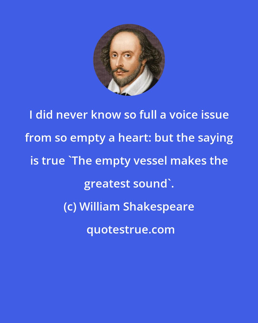 William Shakespeare: I did never know so full a voice issue from so empty a heart: but the saying is true 'The empty vessel makes the greatest sound'.