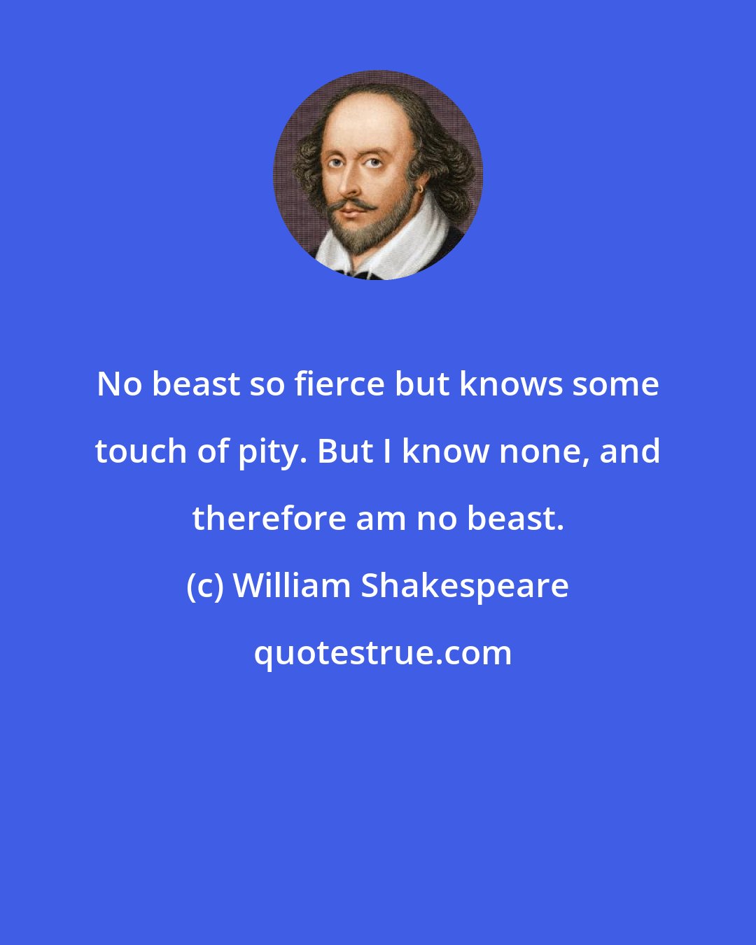 William Shakespeare: No beast so fierce but knows some touch of pity. But I know none, and therefore am no beast.