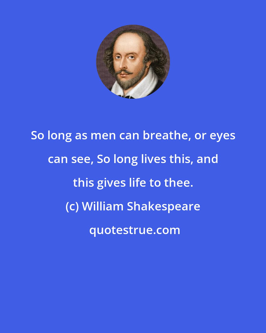 William Shakespeare: So long as men can breathe, or eyes can see, So long lives this, and this gives life to thee.