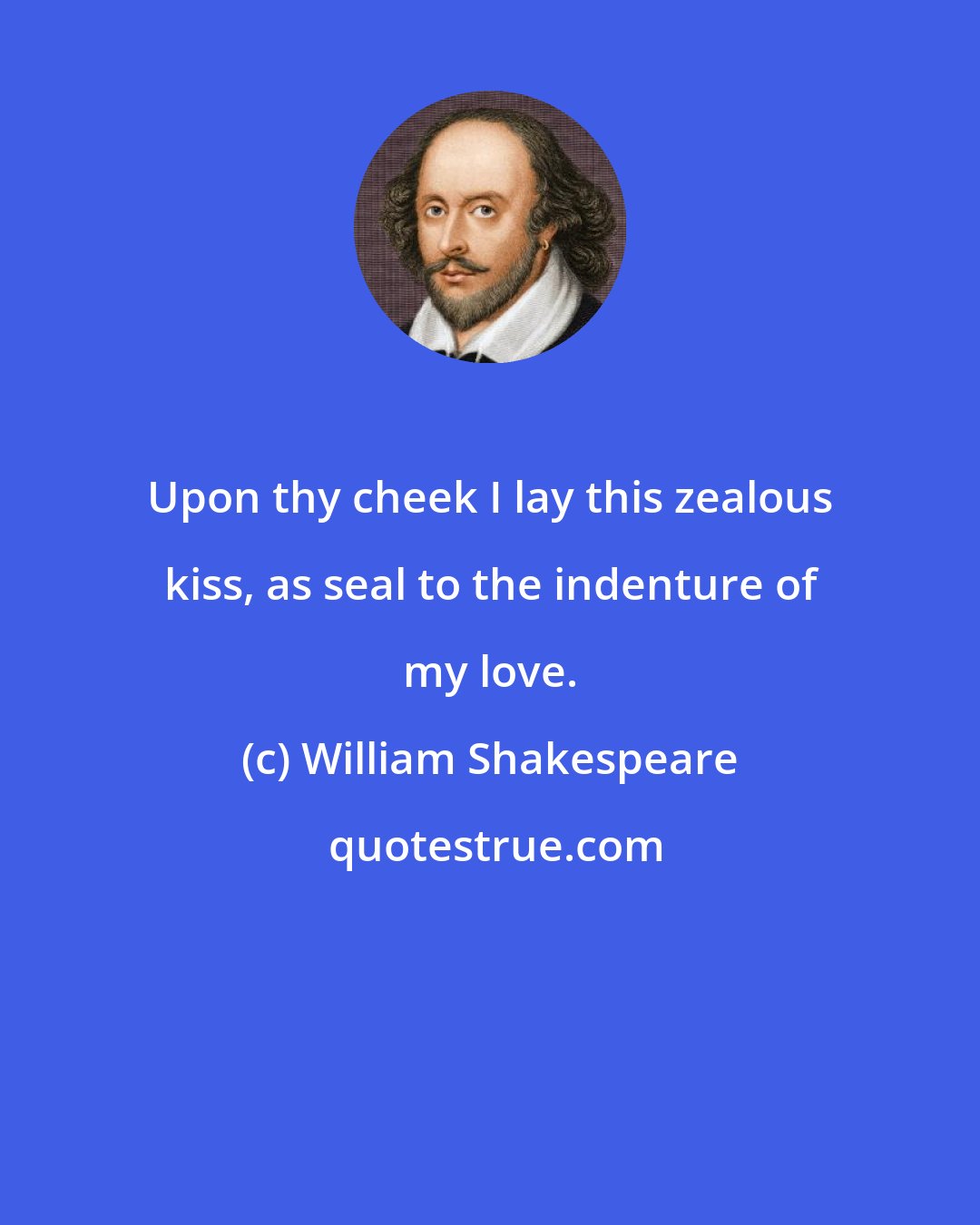 William Shakespeare: Upon thy cheek I lay this zealous kiss, as seal to the indenture of my love.