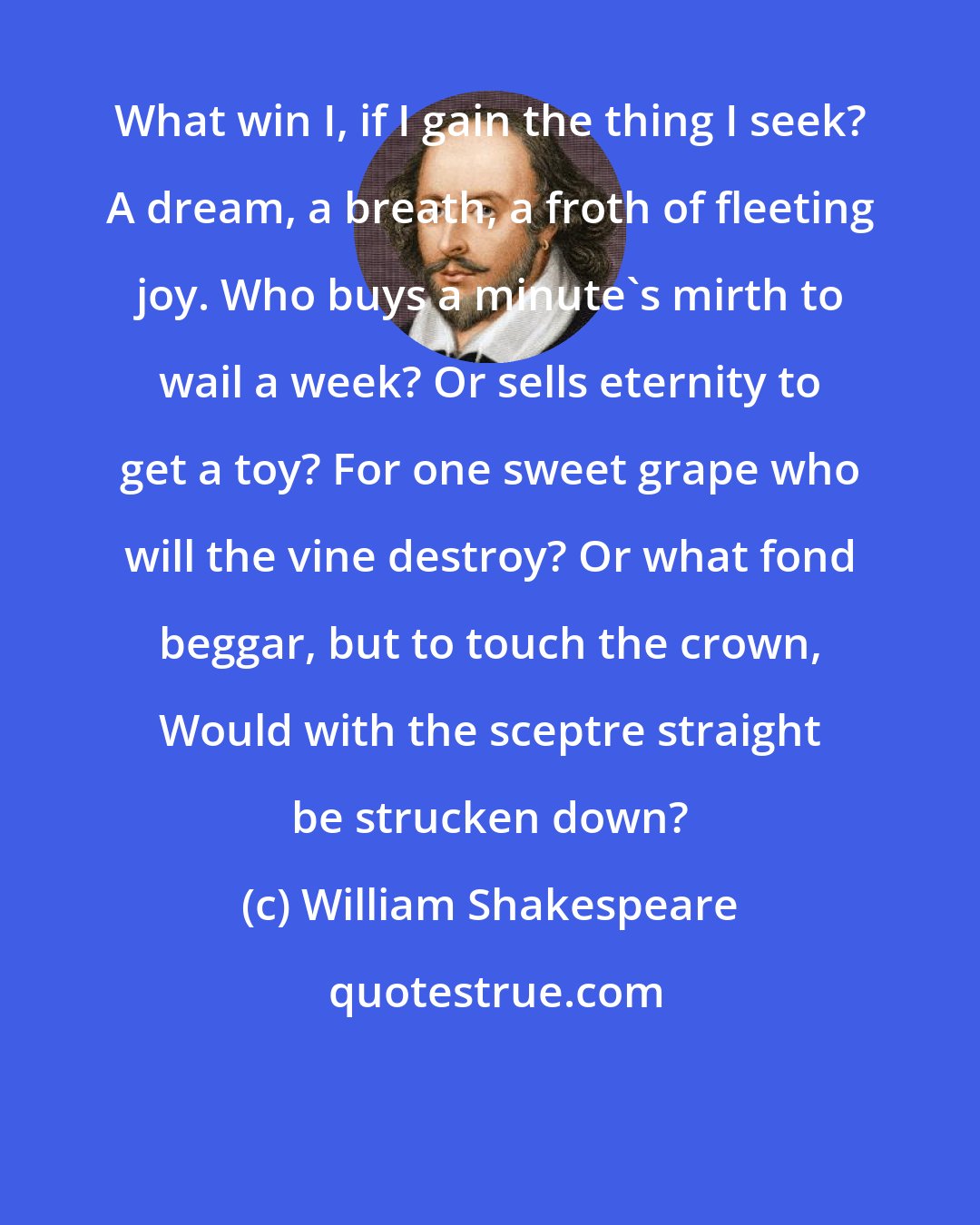 William Shakespeare: What win I, if I gain the thing I seek? A dream, a breath, a froth of fleeting joy. Who buys a minute's mirth to wail a week? Or sells eternity to get a toy? For one sweet grape who will the vine destroy? Or what fond beggar, but to touch the crown, Would with the sceptre straight be strucken down?