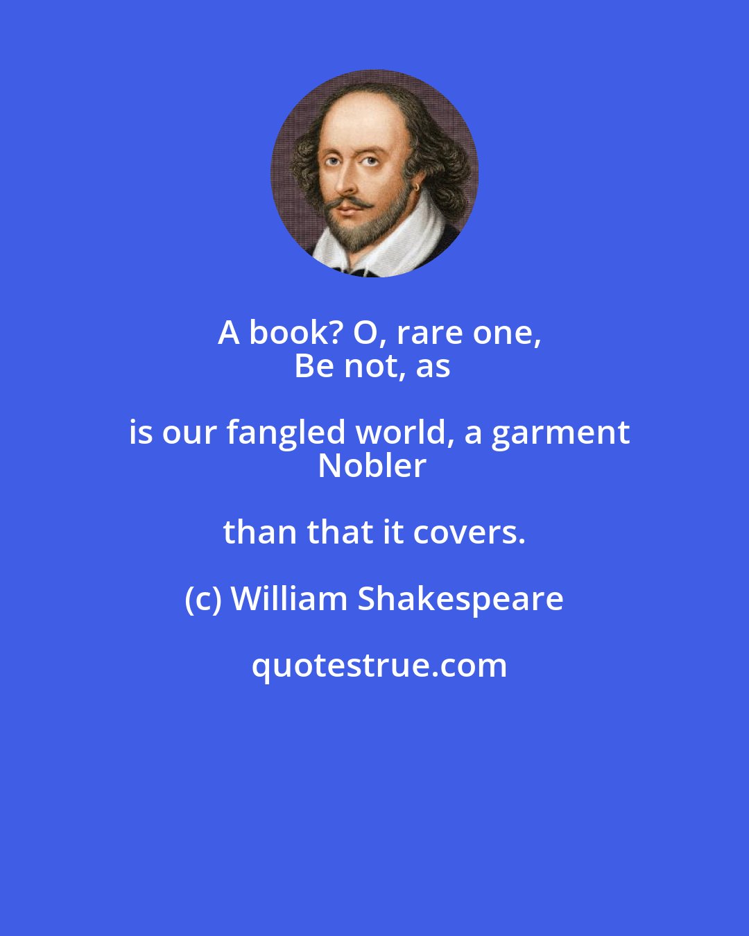 William Shakespeare: A book? O, rare one,
Be not, as is our fangled world, a garment
Nobler than that it covers.