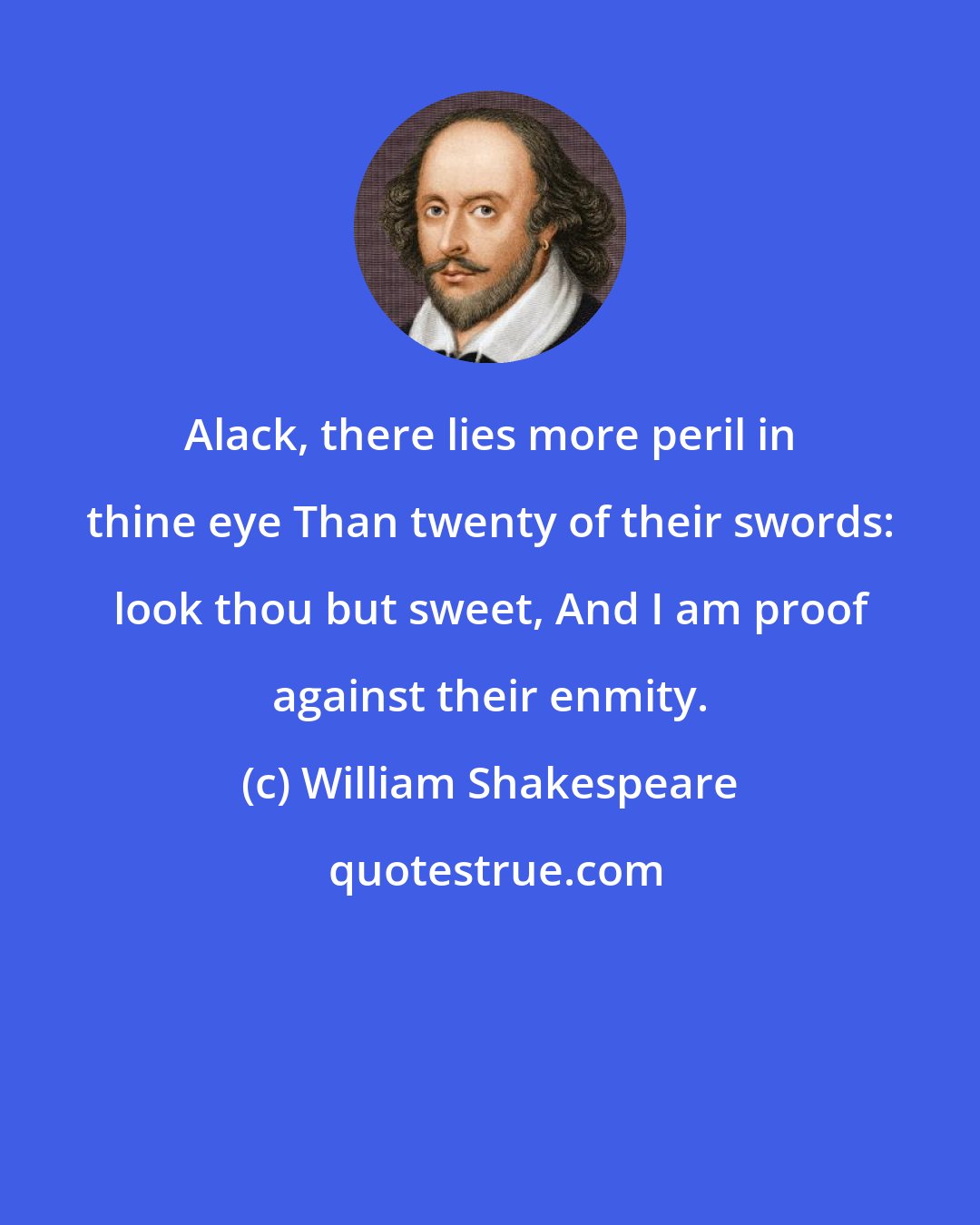 William Shakespeare: Alack, there lies more peril in thine eye Than twenty of their swords: look thou but sweet, And I am proof against their enmity.