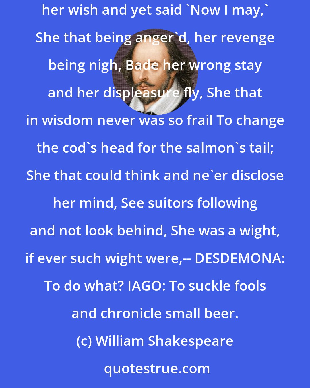 William Shakespeare: IAGO: She that was ever fair and never proud, Had tongue at will and yet was never loud, Never lack'd gold and yet went never gay, Fled from her wish and yet said 'Now I may,' She that being anger'd, her revenge being nigh, Bade her wrong stay and her displeasure fly, She that in wisdom never was so frail To change the cod's head for the salmon's tail; She that could think and ne'er disclose her mind, See suitors following and not look behind, She was a wight, if ever such wight were,-- DESDEMONA: To do what? IAGO: To suckle fools and chronicle small beer.