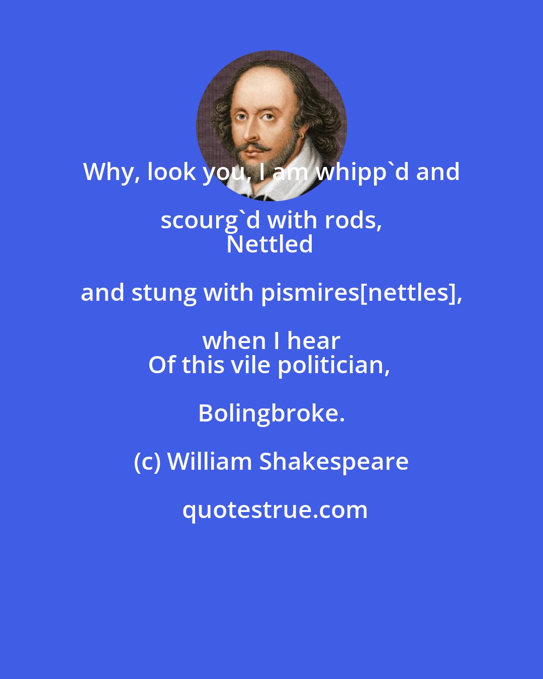 William Shakespeare: Why, look you, I am whipp'd and scourg'd with rods, 
Nettled and stung with pismires[nettles], when I hear 
Of this vile politician, Bolingbroke.