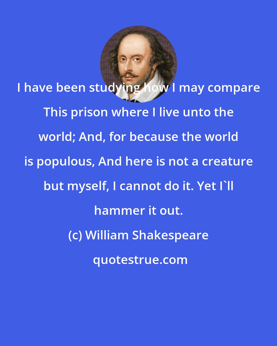 William Shakespeare: I have been studying how I may compare This prison where I live unto the world; And, for because the world is populous, And here is not a creature but myself, I cannot do it. Yet I'll hammer it out.