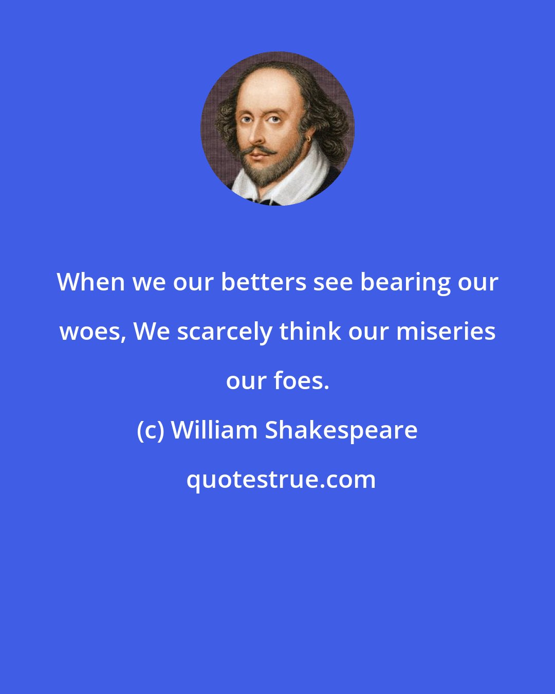 William Shakespeare: When we our betters see bearing our woes, We scarcely think our miseries our foes.