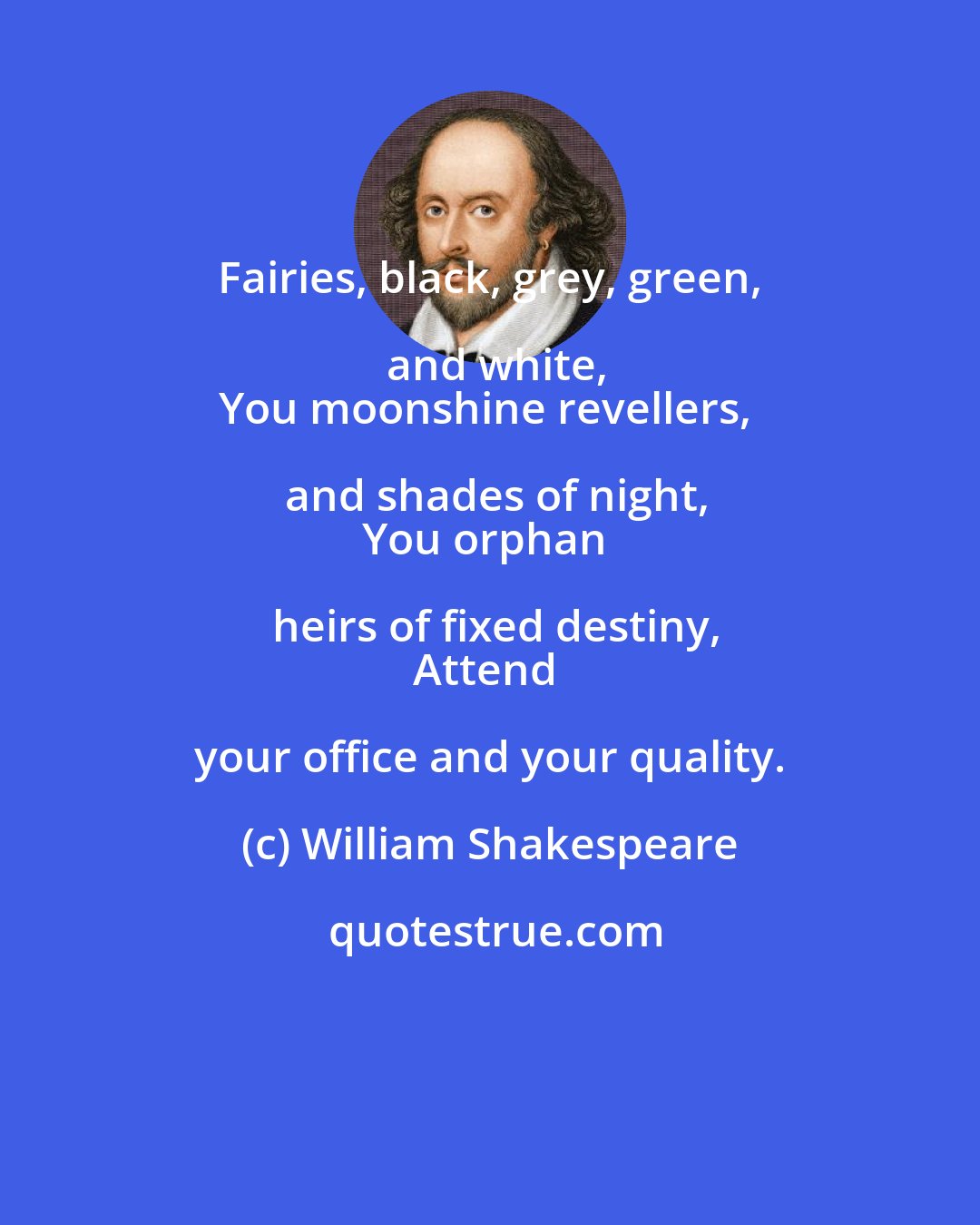 William Shakespeare: Fairies, black, grey, green, and white,
You moonshine revellers, and shades of night,
You orphan heirs of fixed destiny,
Attend your office and your quality.