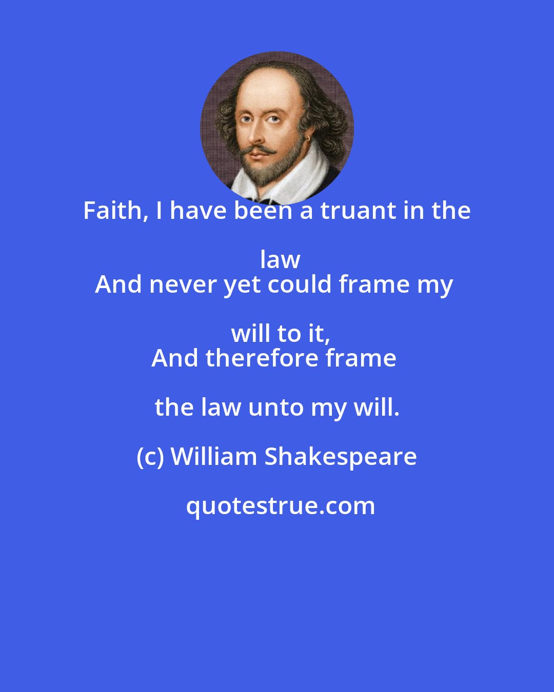 William Shakespeare: Faith, I have been a truant in the law
And never yet could frame my will to it,
And therefore frame the law unto my will.