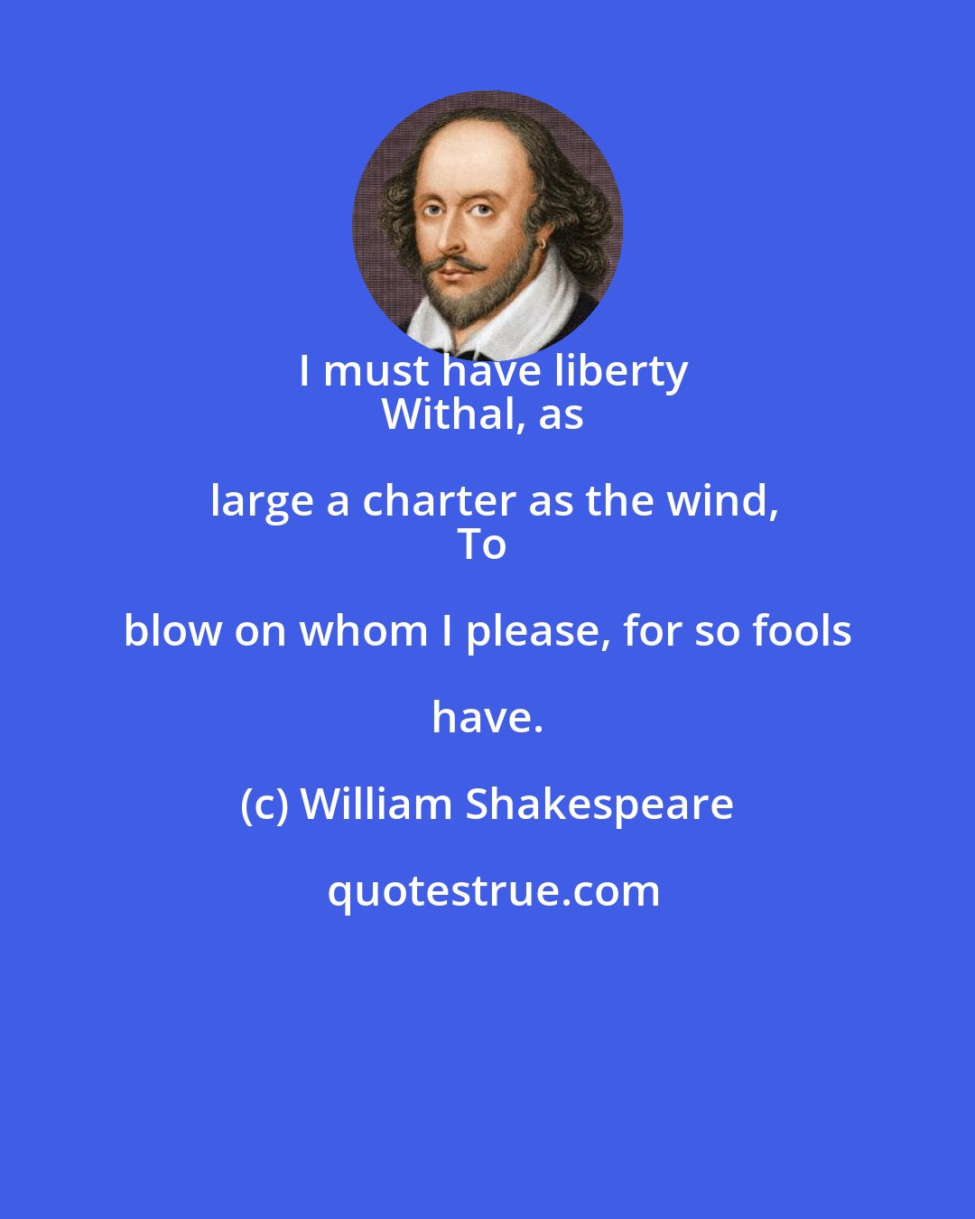 William Shakespeare: I must have liberty
Withal, as large a charter as the wind,
To blow on whom I please, for so fools have.
