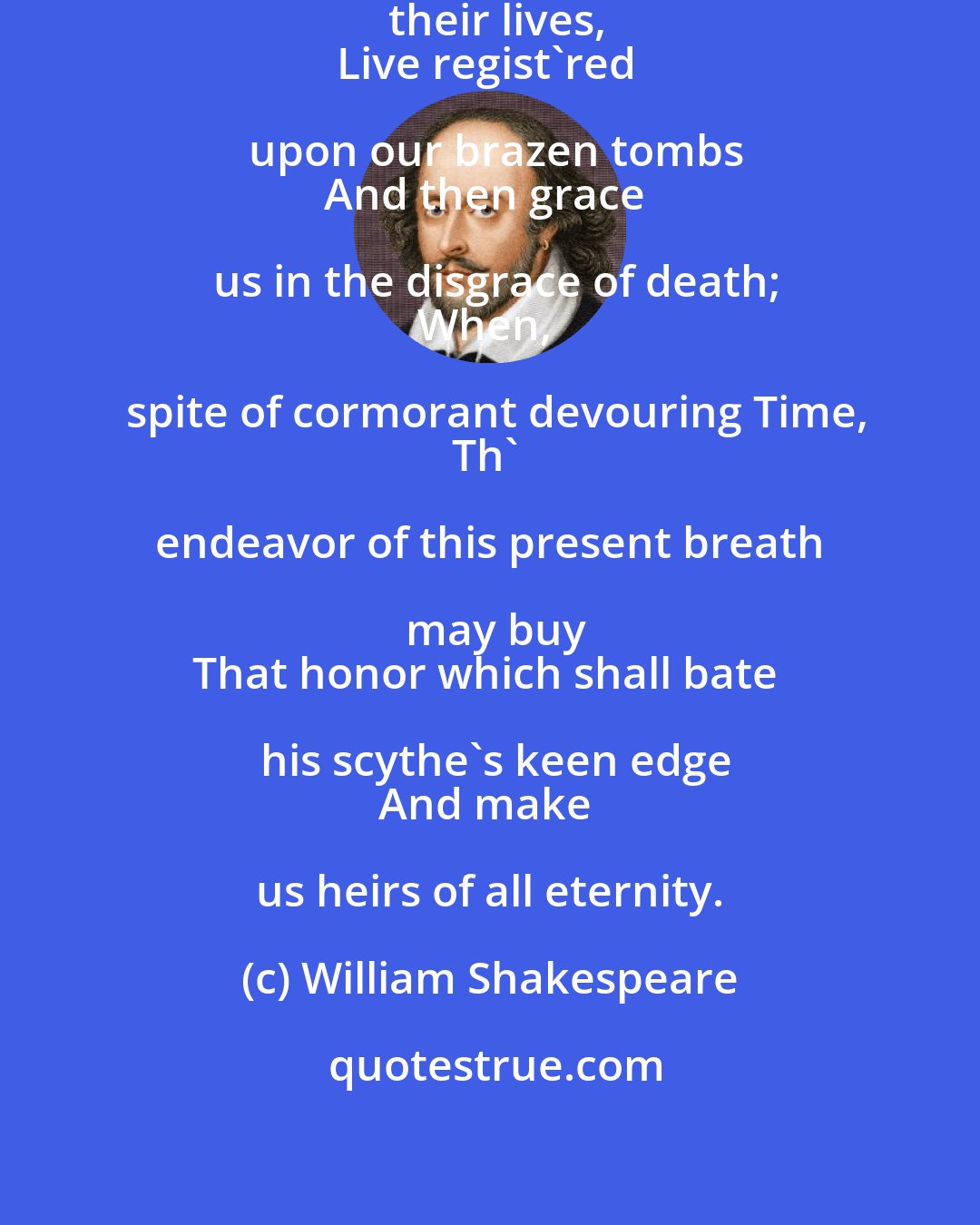 William Shakespeare: Let fame, that all hunt after in their lives,
Live regist'red upon our brazen tombs
And then grace us in the disgrace of death;
When, spite of cormorant devouring Time,
Th' endeavor of this present breath may buy
That honor which shall bate his scythe's keen edge
And make us heirs of all eternity.