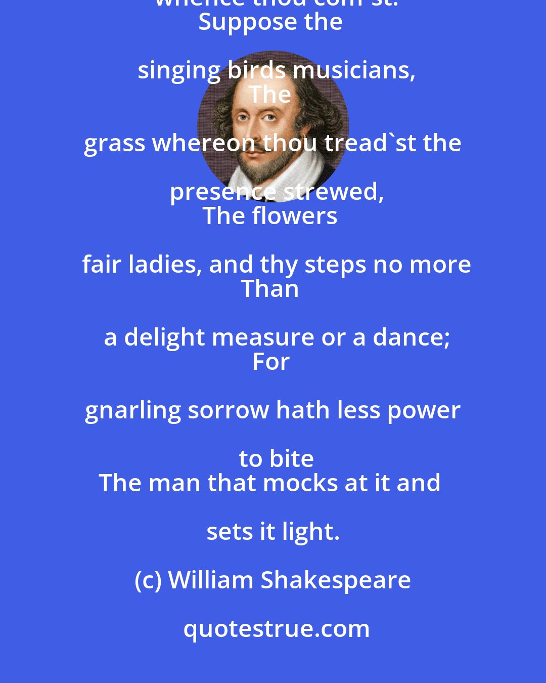 William Shakespeare: Look what thy soul holds dear, imagine it
To lie that way thou goest, not whence thou com'st.
Suppose the singing birds musicians,
The grass whereon thou tread'st the presence strewed,
The flowers fair ladies, and thy steps no more
Than a delight measure or a dance;
For gnarling sorrow hath less power to bite
The man that mocks at it and sets it light.