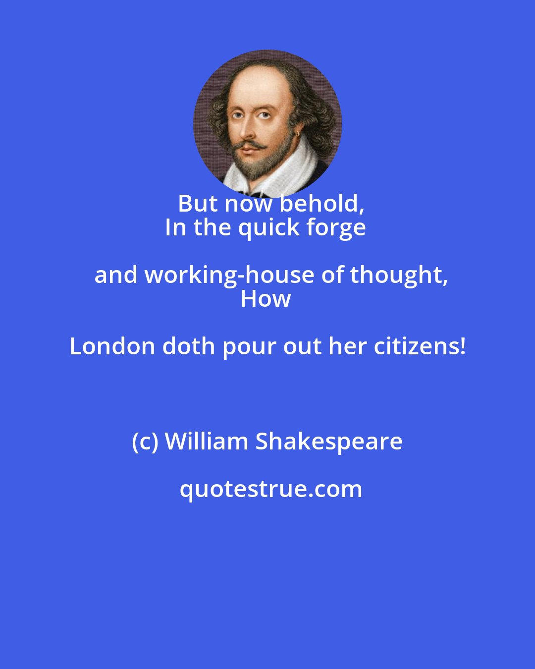 William Shakespeare: But now behold,
In the quick forge and working-house of thought,
How London doth pour out her citizens!