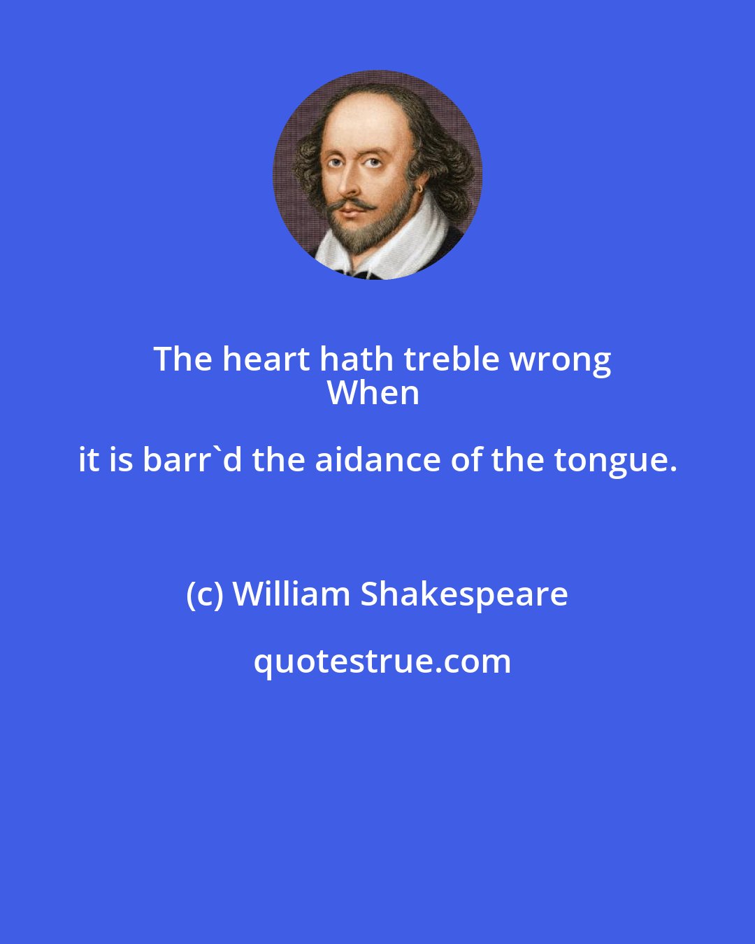 William Shakespeare: The heart hath treble wrong
When it is barr'd the aidance of the tongue.