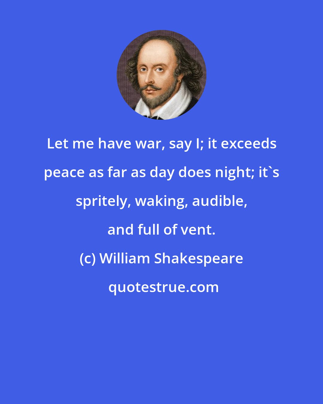 William Shakespeare: Let me have war, say I; it exceeds peace as far as day does night; it's spritely, waking, audible, and full of vent.