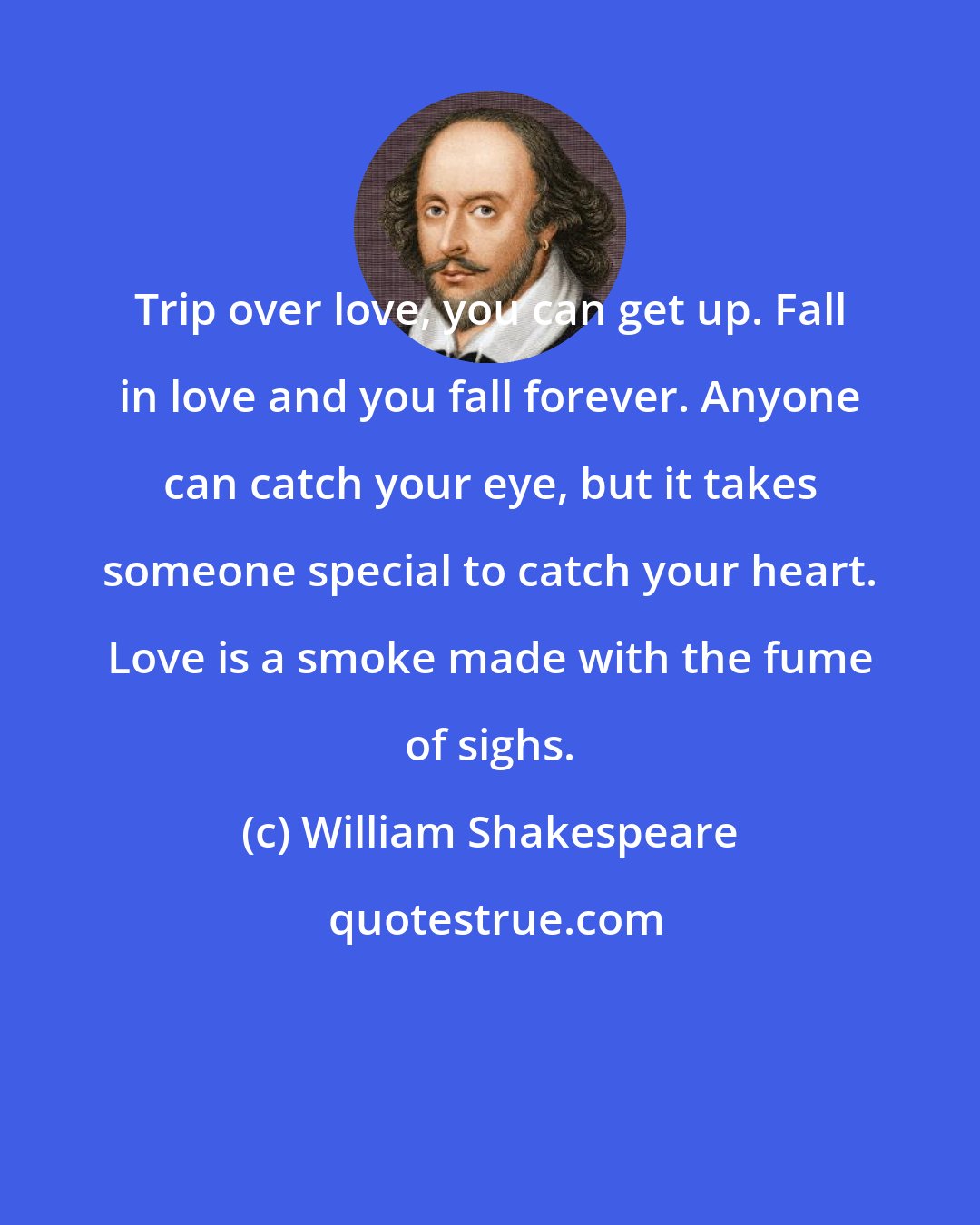 William Shakespeare: Trip over love, you can get up. Fall in love and you fall forever. Anyone can catch your eye, but it takes someone special to catch your heart. Love is a smoke made with the fume of sighs.