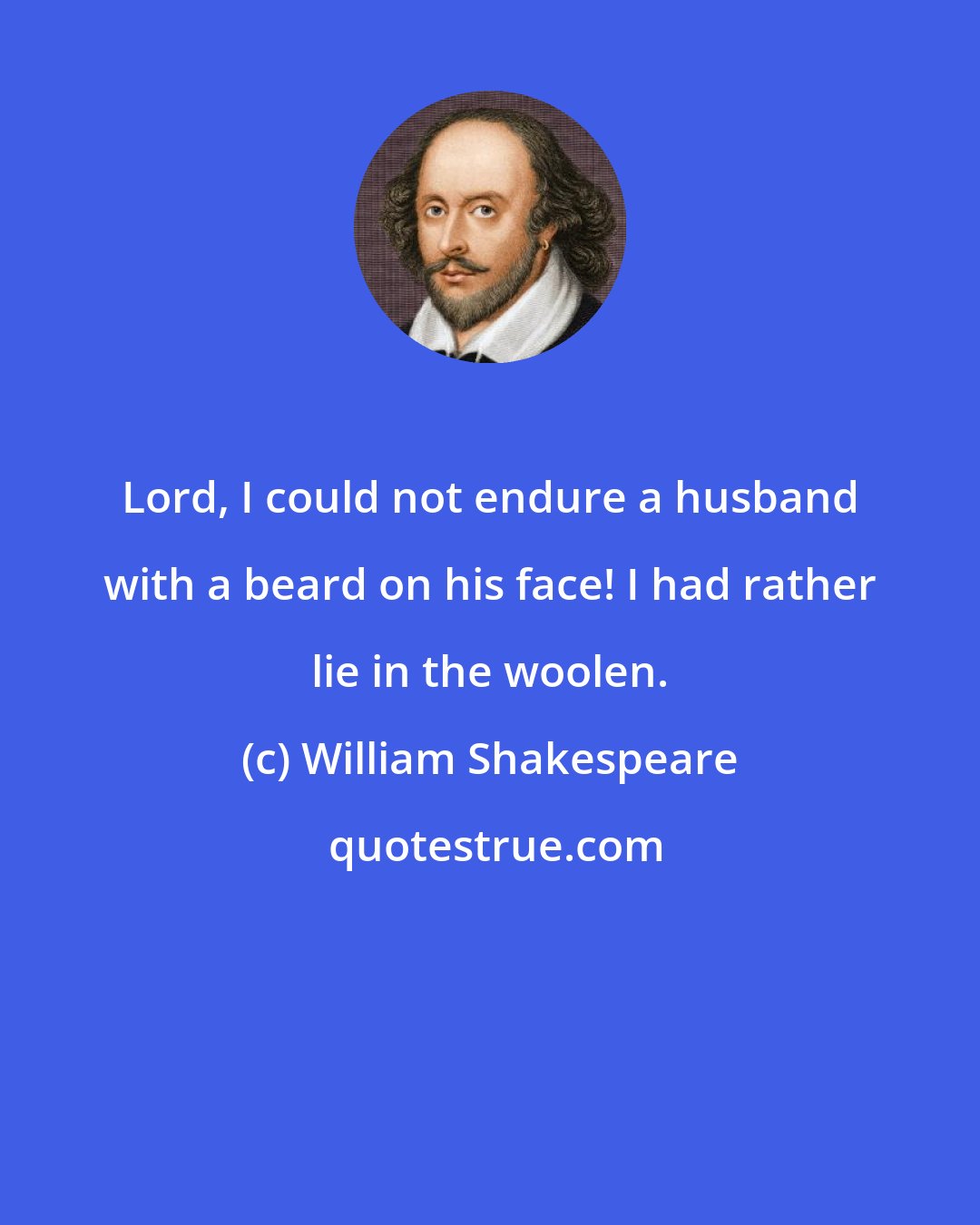 William Shakespeare: Lord, I could not endure a husband with a beard on his face! I had rather lie in the woolen.