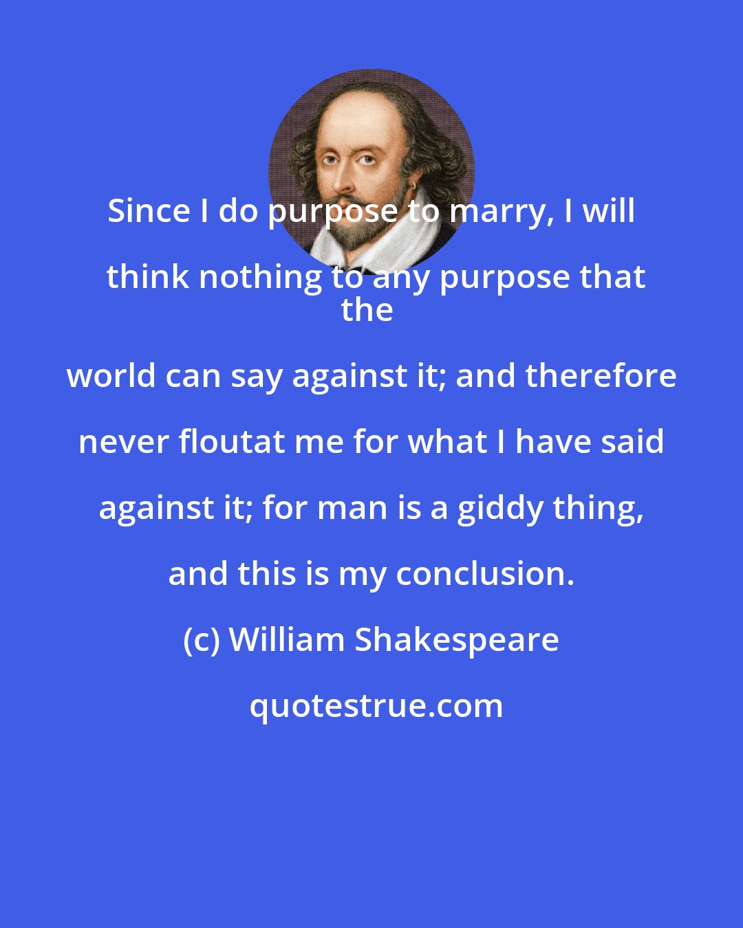 William Shakespeare: Since I do purpose to marry, I will think nothing to any purpose that
the world can say against it; and therefore never floutat me for what I have said against it; for man is a giddy thing, and this is my conclusion.