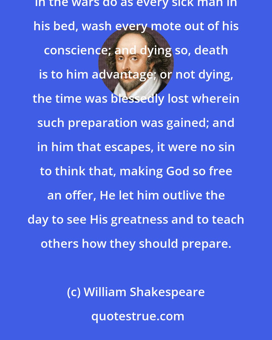 William Shakespeare: Every subject's duty is the King's; but every subject's soul is his own. Therefore, should every soldier in the wars do as every sick man in his bed, wash every mote out of his conscience; and dying so, death is to him advantage; or not dying, the time was blessedly lost wherein such preparation was gained; and in him that escapes, it were no sin to think that, making God so free an offer, He let him outlive the day to see His greatness and to teach others how they should prepare.