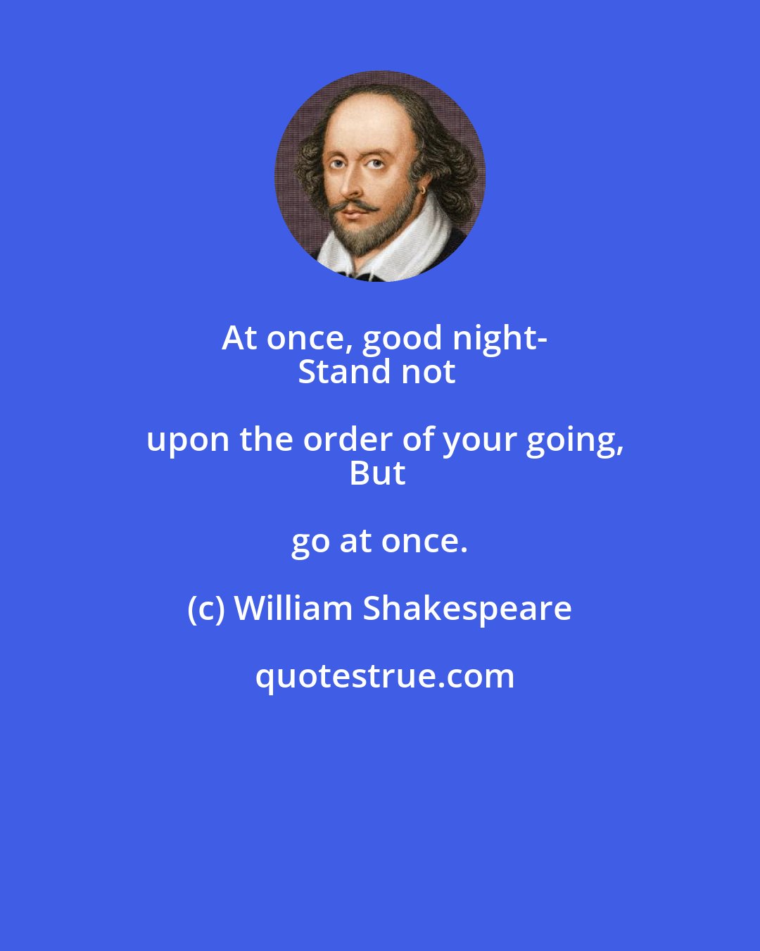 William Shakespeare: At once, good night-
Stand not upon the order of your going,
But go at once.