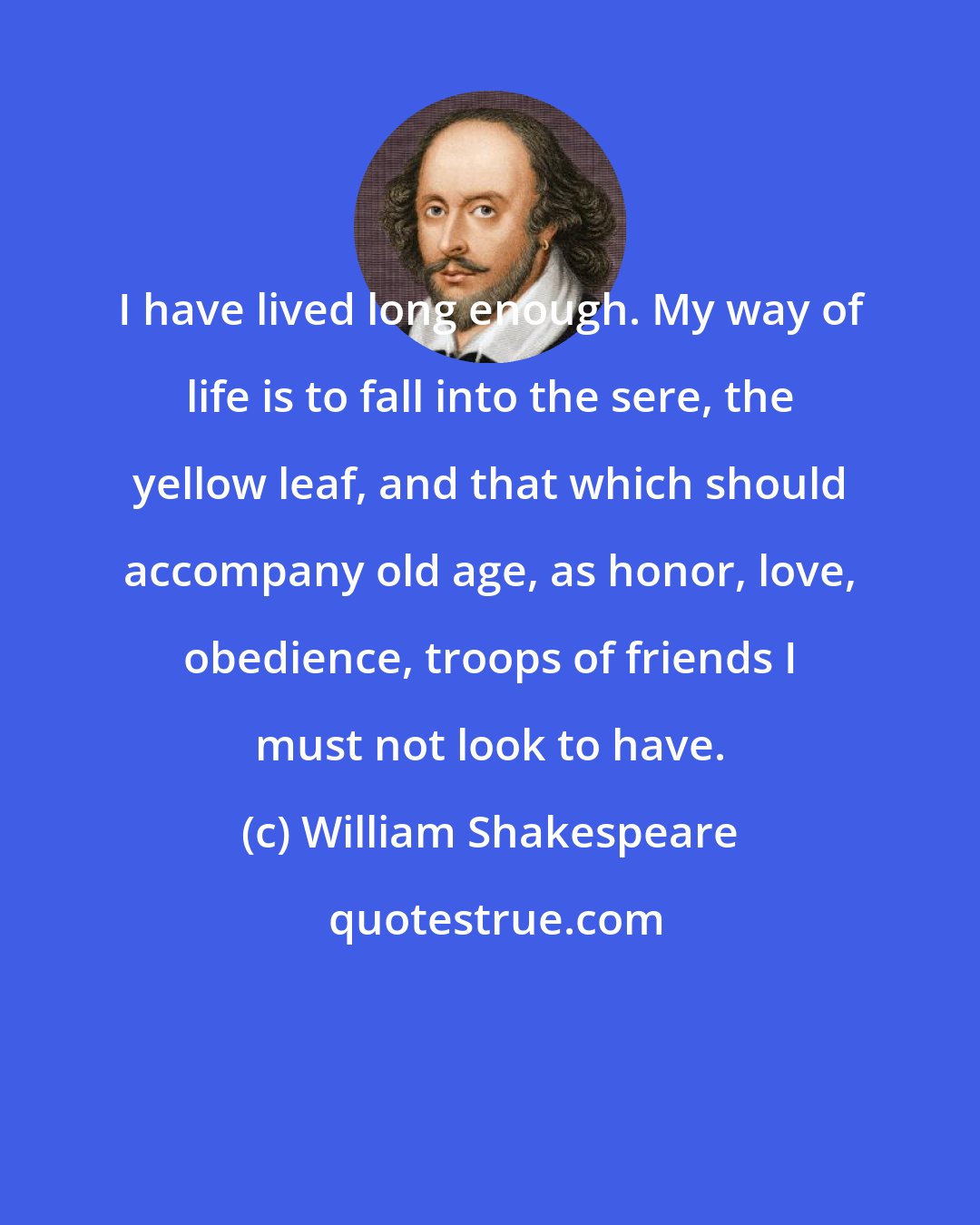 William Shakespeare: I have lived long enough. My way of life is to fall into the sere, the yellow leaf, and that which should accompany old age, as honor, love, obedience, troops of friends I must not look to have.