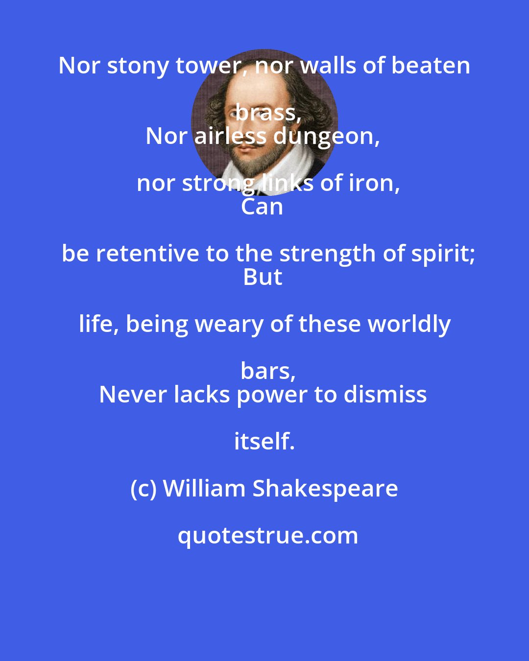 William Shakespeare: Nor stony tower, nor walls of beaten brass,
Nor airless dungeon, nor strong links of iron,
Can be retentive to the strength of spirit;
But life, being weary of these worldly bars,
Never lacks power to dismiss itself.