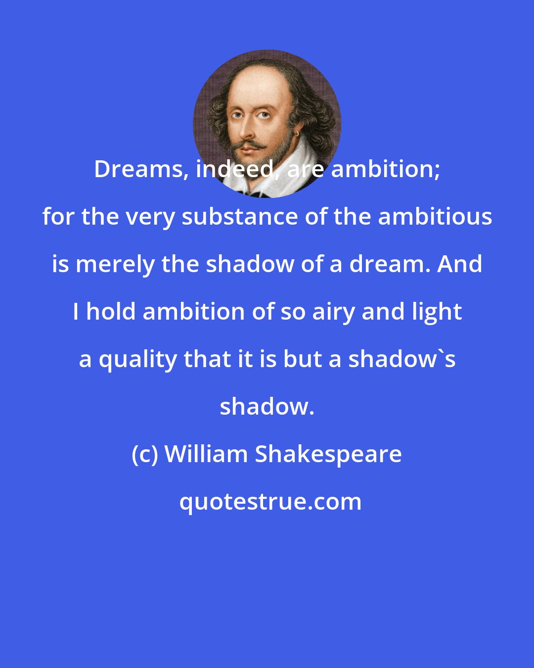 William Shakespeare: Dreams, indeed, are ambition; for the very substance of the ambitious is merely the shadow of a dream. And I hold ambition of so airy and light a quality that it is but a shadow's shadow.