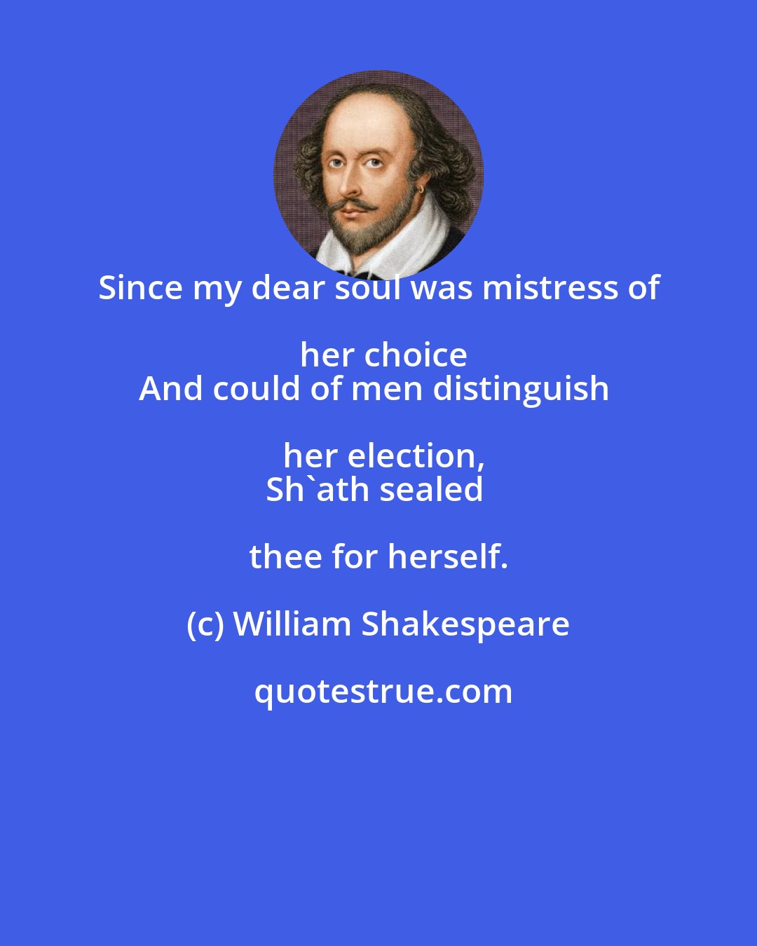 William Shakespeare: Since my dear soul was mistress of her choice
And could of men distinguish her election,
Sh'ath sealed thee for herself.