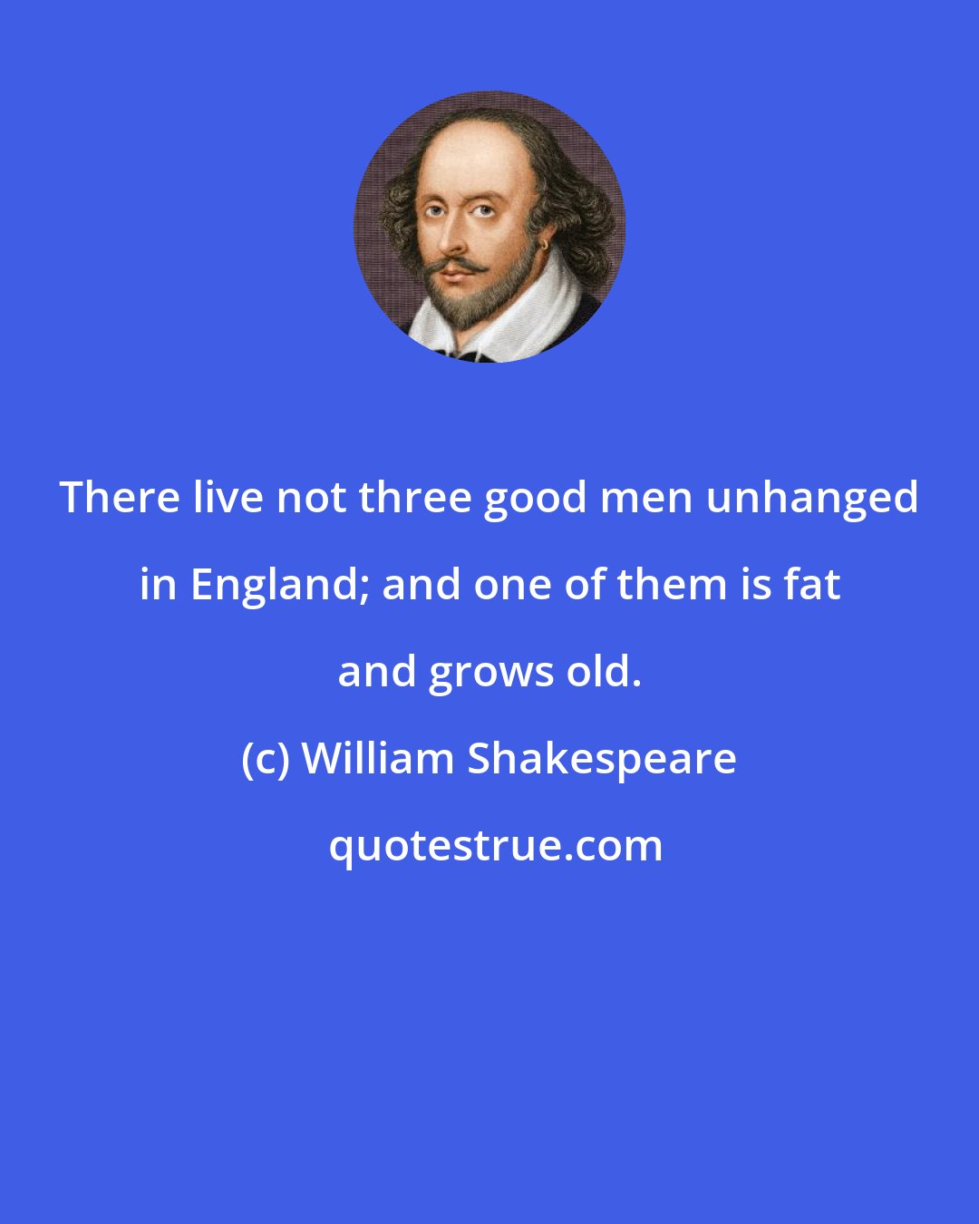 William Shakespeare: There live not three good men unhanged in England; and one of them is fat and grows old.