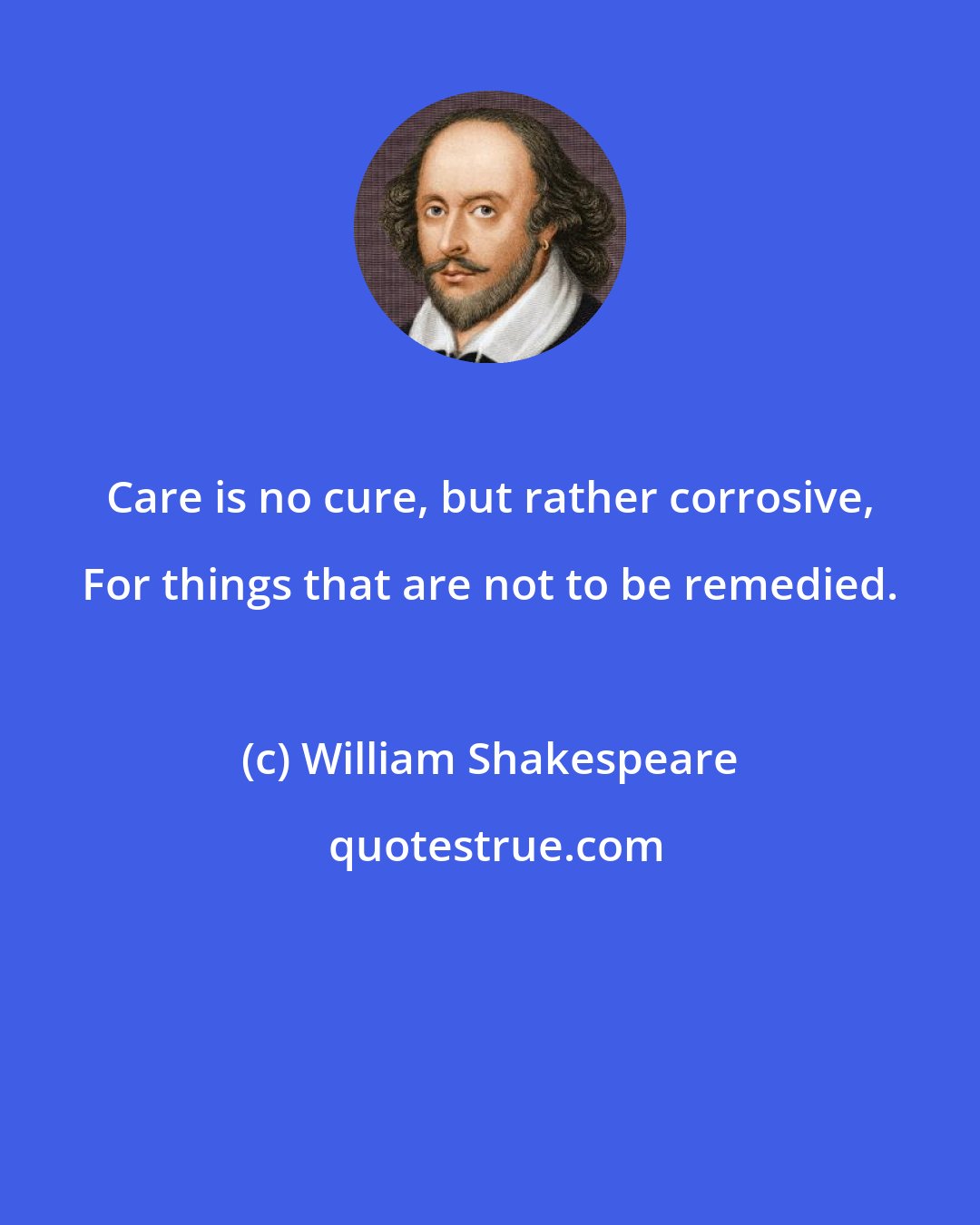 William Shakespeare: Care is no cure, but rather corrosive, For things that are not to be remedied.