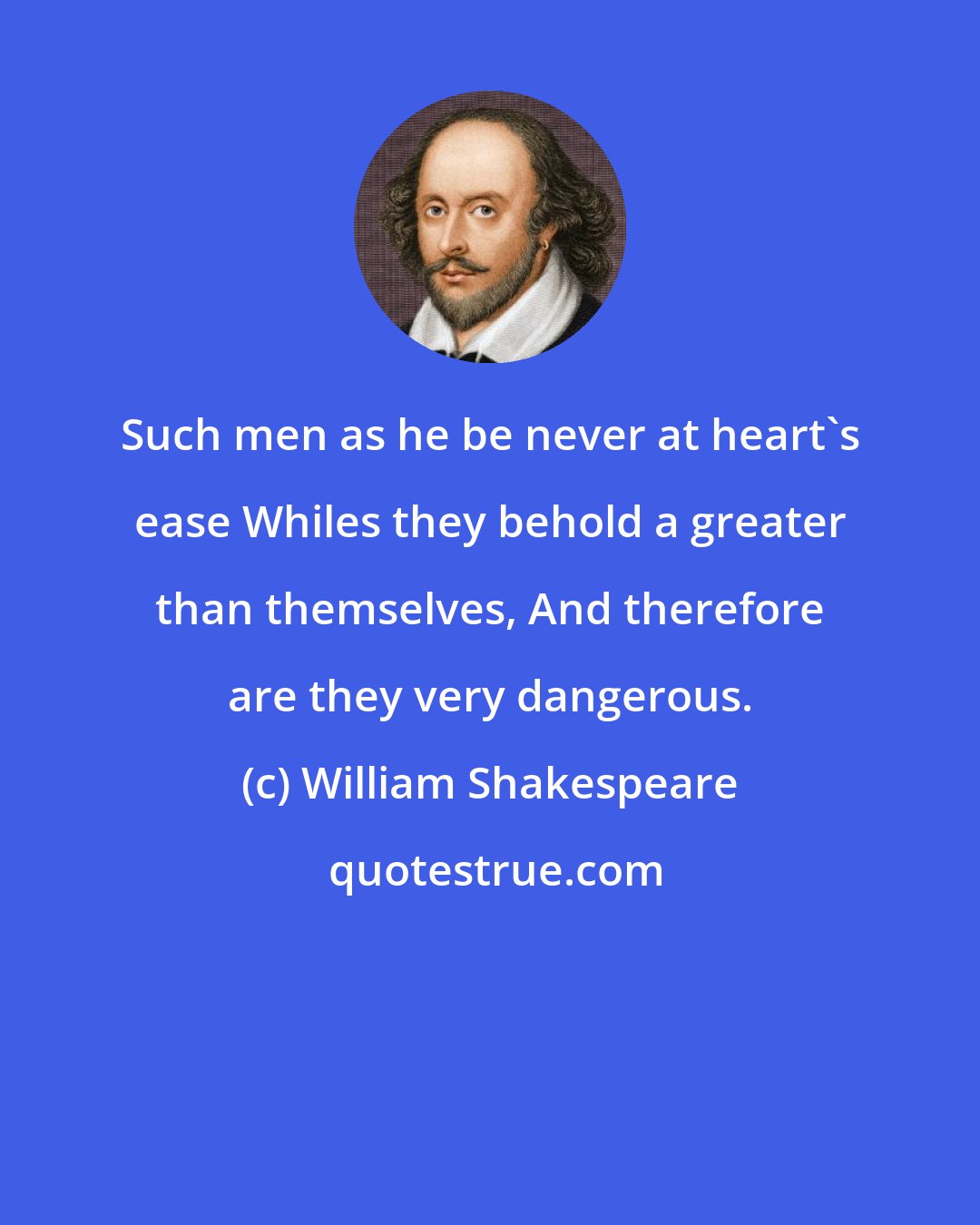 William Shakespeare: Such men as he be never at heart's ease Whiles they behold a greater than themselves, And therefore are they very dangerous.