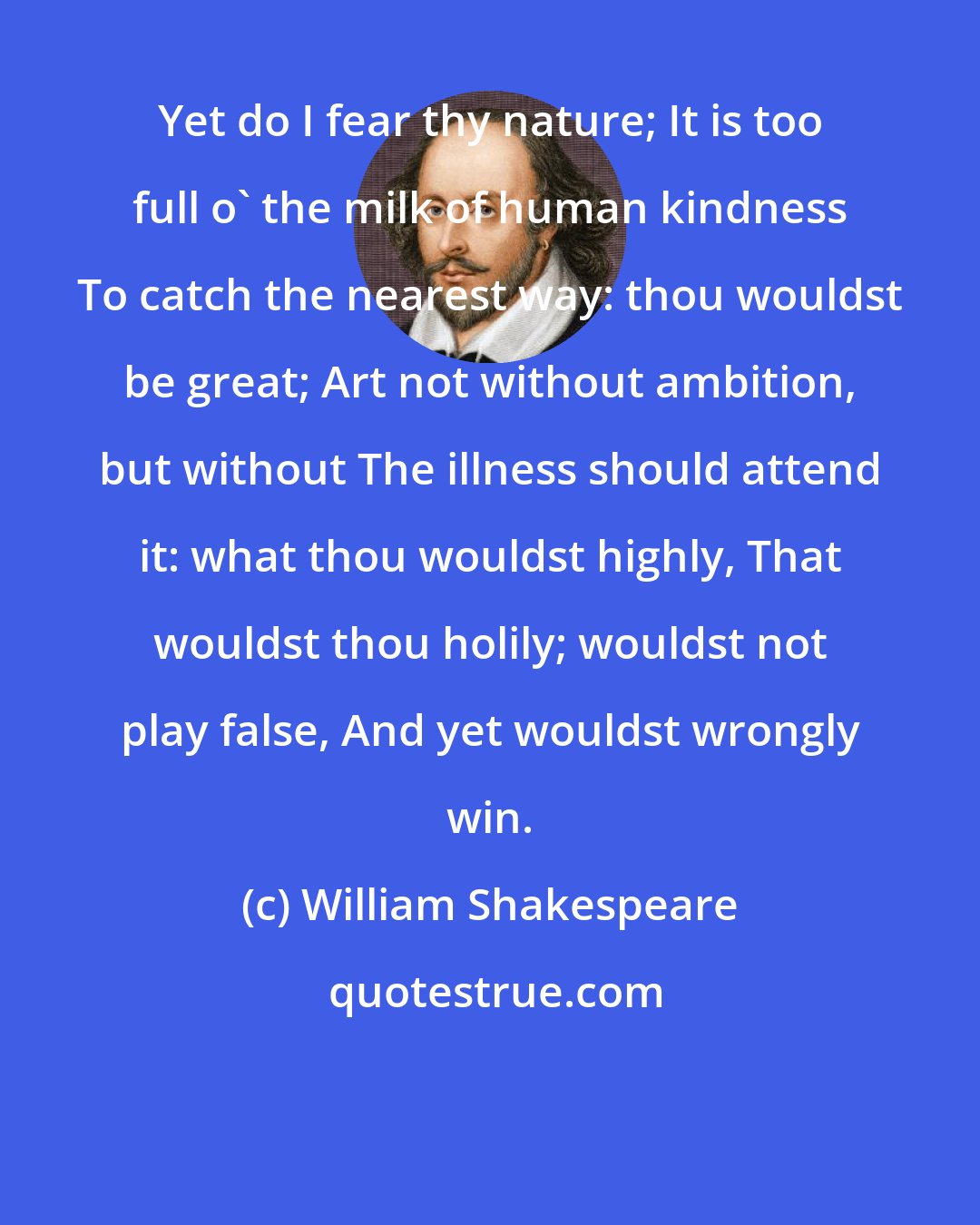 William Shakespeare: Yet do I fear thy nature; It is too full o' the milk of human kindness To catch the nearest way: thou wouldst be great; Art not without ambition, but without The illness should attend it: what thou wouldst highly, That wouldst thou holily; wouldst not play false, And yet wouldst wrongly win.