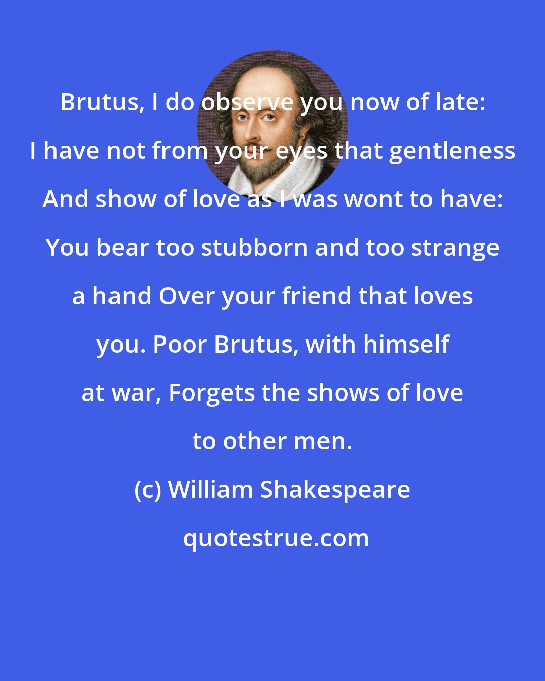 William Shakespeare: Brutus, I do observe you now of late: I have not from your eyes that gentleness And show of love as I was wont to have: You bear too stubborn and too strange a hand Over your friend that loves you. Poor Brutus, with himself at war, Forgets the shows of love to other men.
