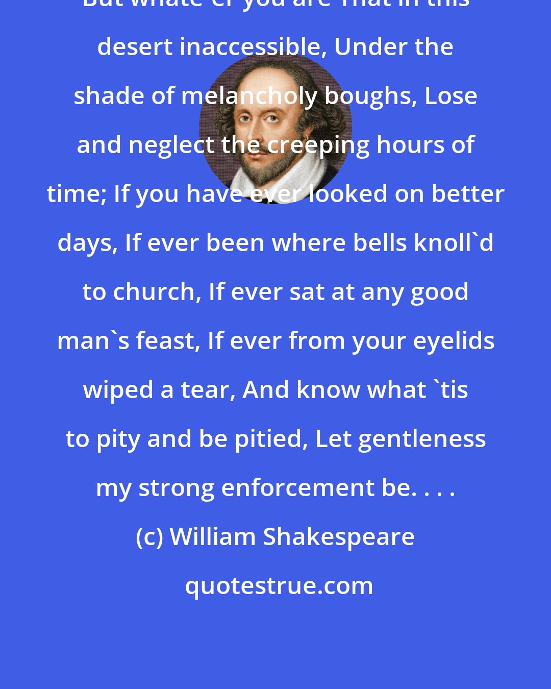 William Shakespeare: But whate'er you are That in this desert inaccessible, Under the shade of melancholy boughs, Lose and neglect the creeping hours of time; If you have ever looked on better days, If ever been where bells knoll'd to church, If ever sat at any good man's feast, If ever from your eyelids wiped a tear, And know what 'tis to pity and be pitied, Let gentleness my strong enforcement be. . . .