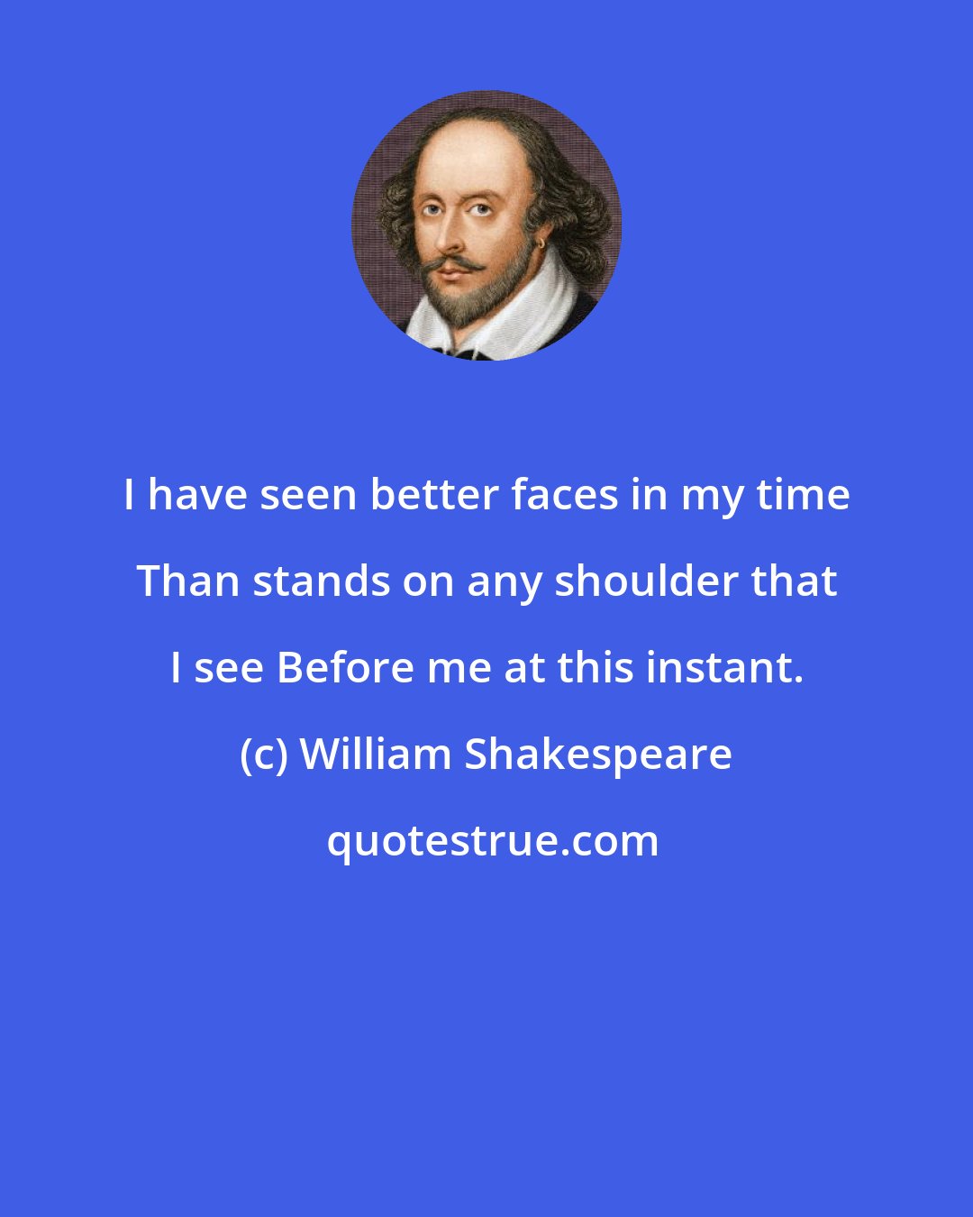 William Shakespeare: I have seen better faces in my time Than stands on any shoulder that I see Before me at this instant.