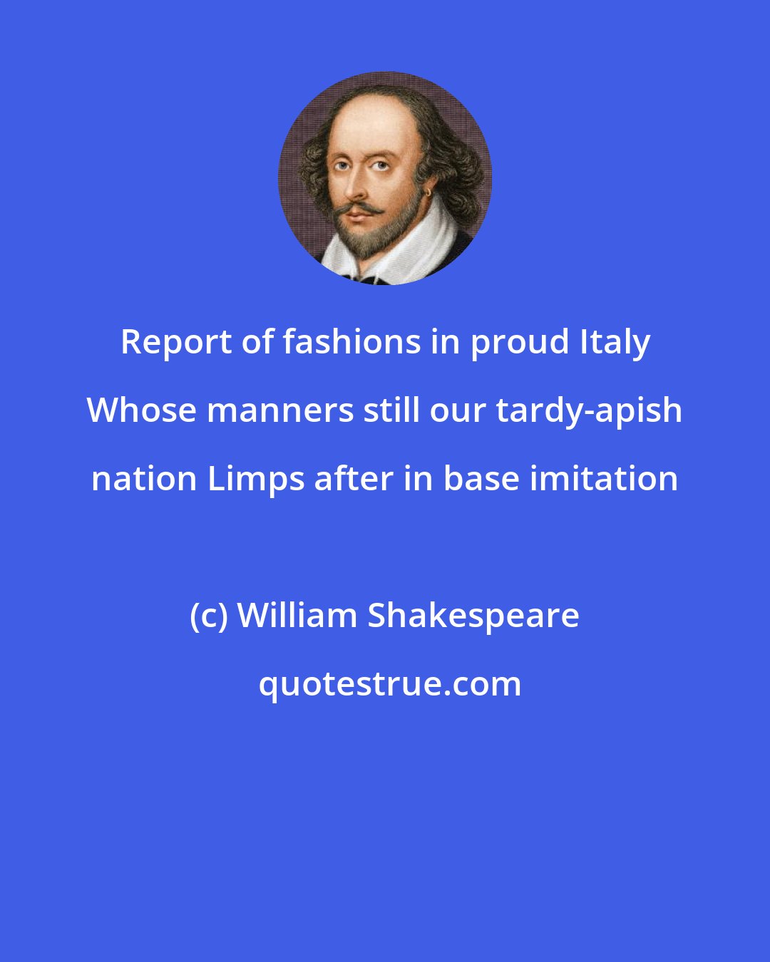 William Shakespeare: Report of fashions in proud Italy Whose manners still our tardy-apish nation Limps after in base imitation