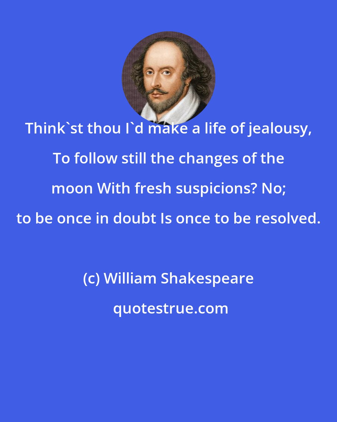 William Shakespeare: Think'st thou I'd make a life of jealousy, To follow still the changes of the moon With fresh suspicions? No; to be once in doubt Is once to be resolved.