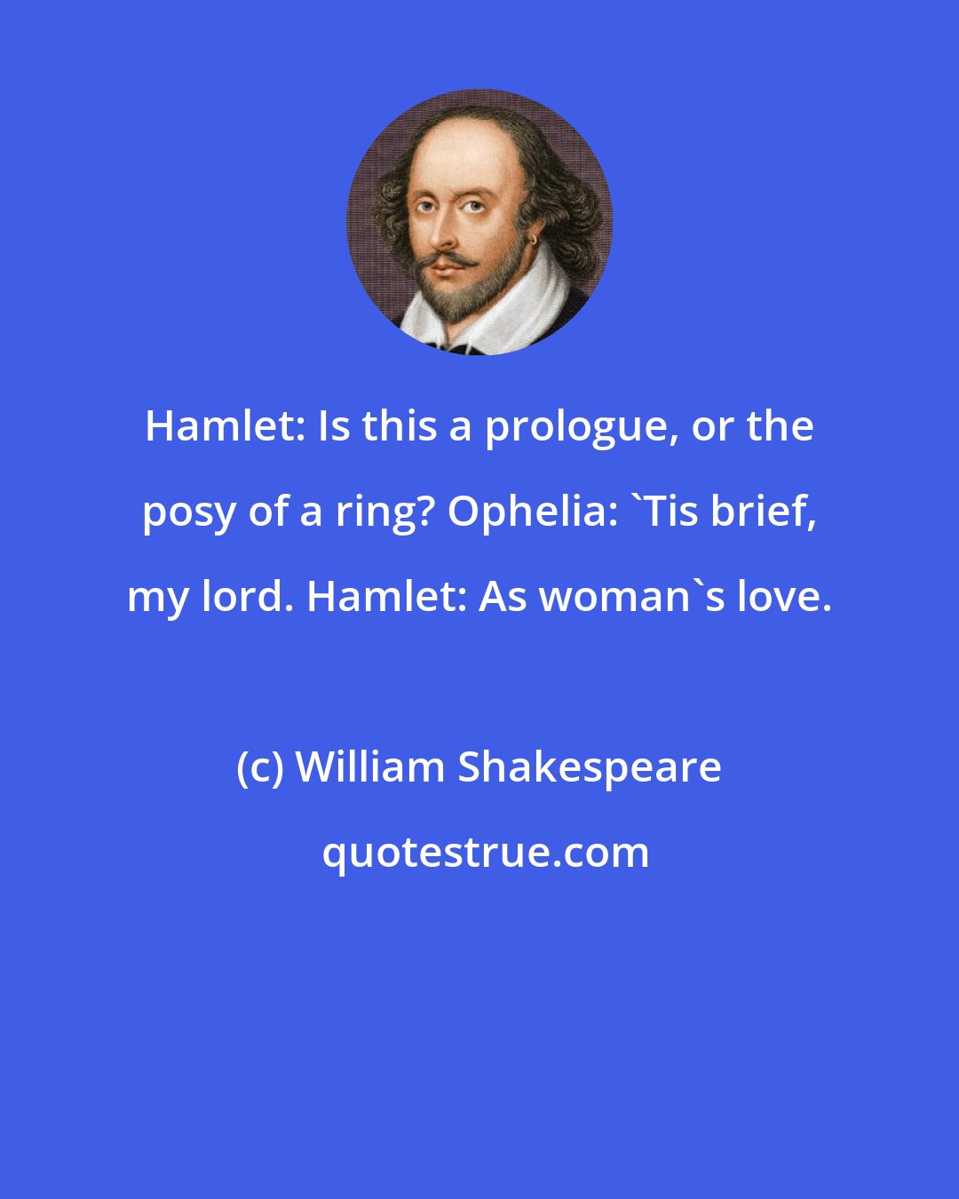 William Shakespeare: Hamlet: Is this a prologue, or the posy of a ring? Ophelia: 'Tis brief, my lord. Hamlet: As woman's love.