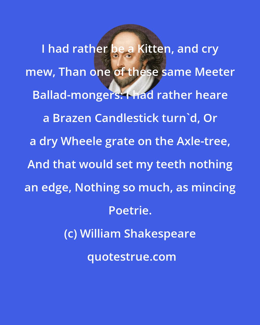 William Shakespeare: I had rather be a Kitten, and cry mew, Than one of these same Meeter Ballad-mongers: I had rather heare a Brazen Candlestick turn'd, Or a dry Wheele grate on the Axle-tree, And that would set my teeth nothing an edge, Nothing so much, as mincing Poetrie.